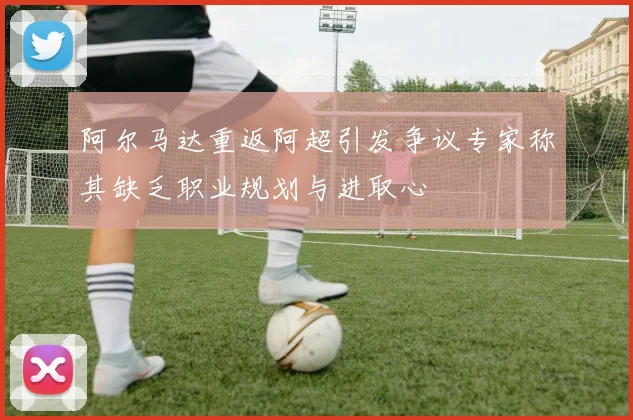 阿尔马达重返阿超引发争议专家称其缺乏职业规划与进取心