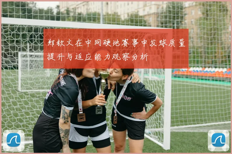 郑钦文在中网硬地赛事中发球质量提升与适应能力观察分析