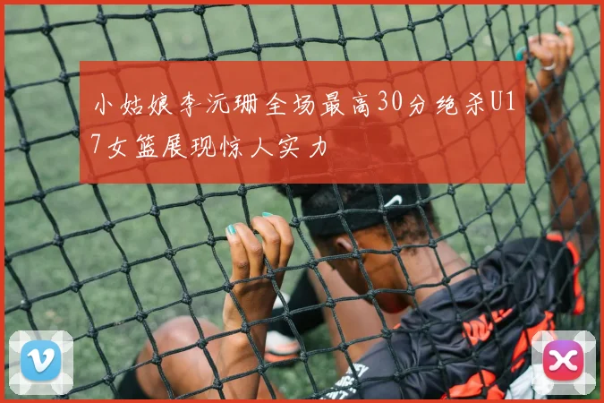 小姑娘李沅珊全场最高30分绝杀U17女篮展现惊人实力
