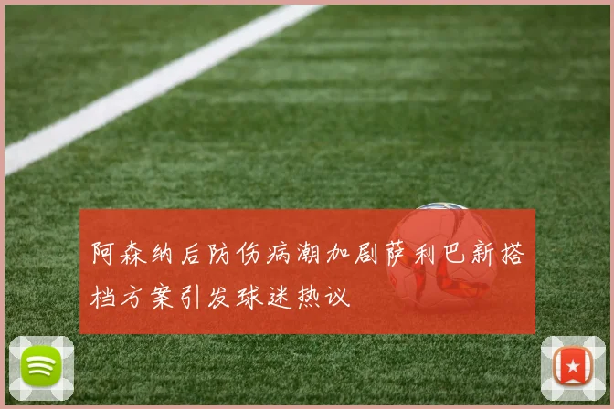 阿森纳后防伤病潮加剧萨利巴新搭档方案引发球迷热议